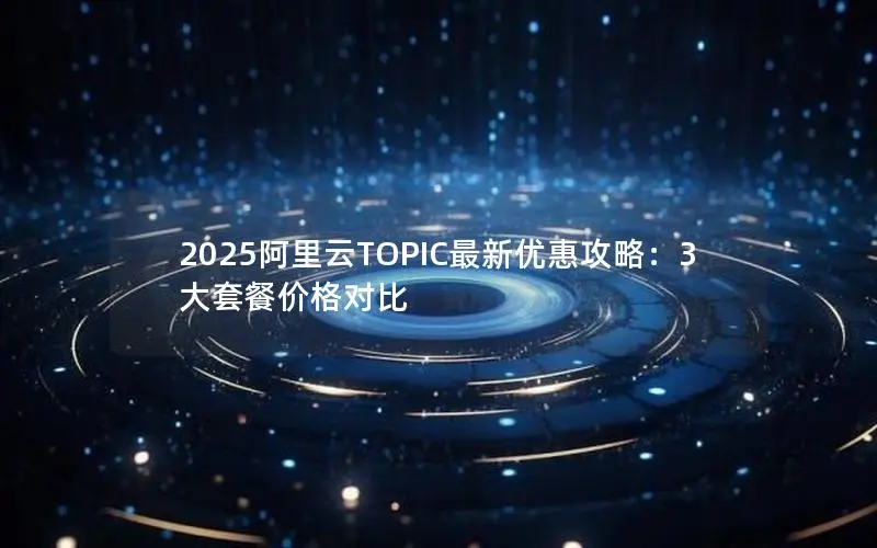 2025阿里云TOPIC最新优惠攻略：3大套餐价格对比