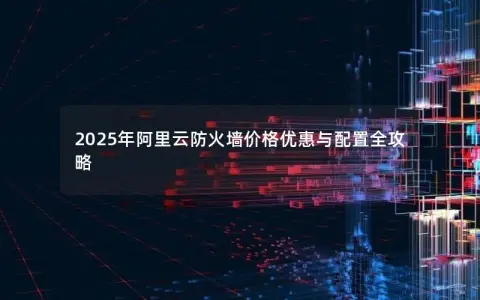 2025年阿里云防火墙价格优惠与配置全攻略