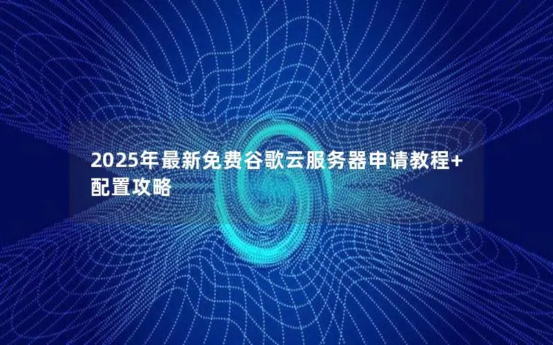 2025年最新免费谷歌云服务器申请教程+配置攻略 2025年最新免费谷歌云服务器申请教程+配置攻略