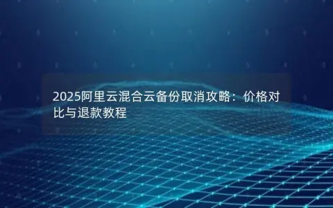 2025阿里云混合云备份取消攻略：价格对比与退款教程
