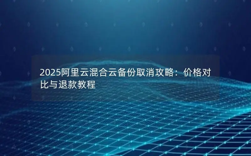 2025阿里云混合云备份取消攻略:价格对比与退款教程 2025阿里云混合云备份取消攻略:价格对比与退款教程