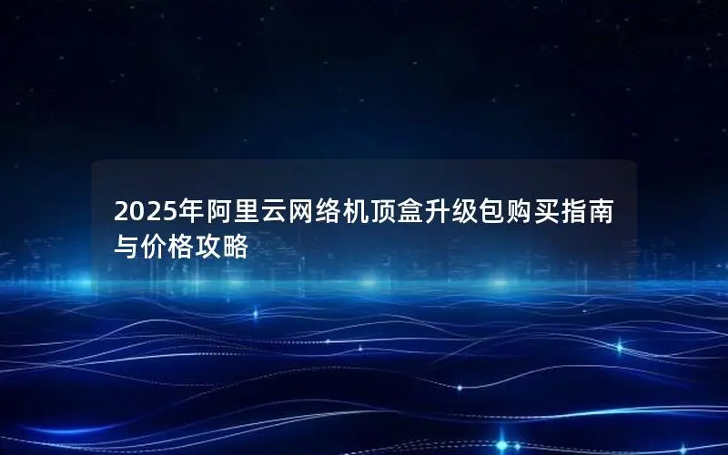 2025年阿里云网络机顶盒升级包购买指南与价格攻略 2025年阿里云网络机顶盒升级包购买指南与价格攻略