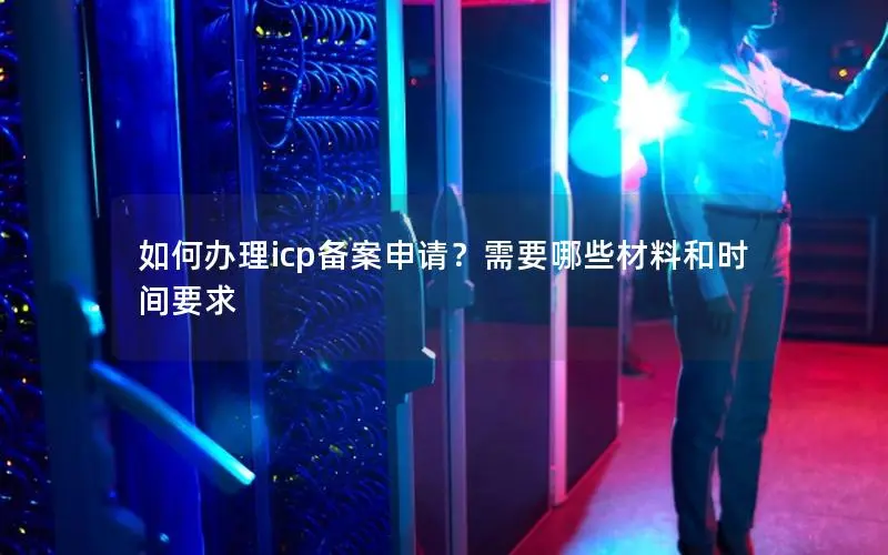 如何办理icp备案申请?需要哪些材料和时间要求 如何办理icp备案申请?需要哪些材料和时间要求