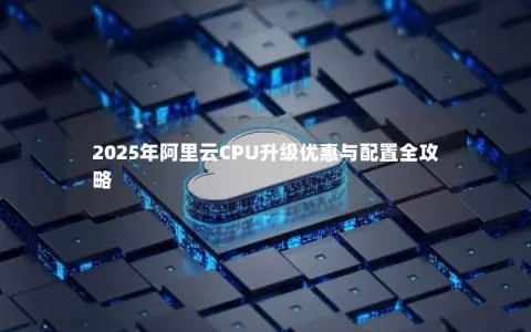 2025年阿里云CPU升级优惠与配置全攻略