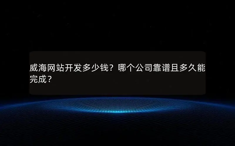 威海网站开发多少钱？哪个公司靠谱且多久能完成？