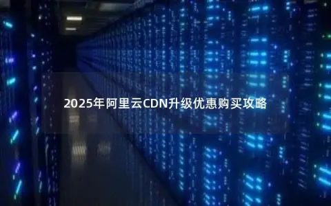 2025年阿里云CDN升级优惠购买攻略 2025年阿里云CDN升级优惠购买攻略