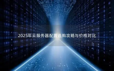 2025年云服务器配置选购攻略与价格对比 2025年云服务器配置选购攻略与价格对比