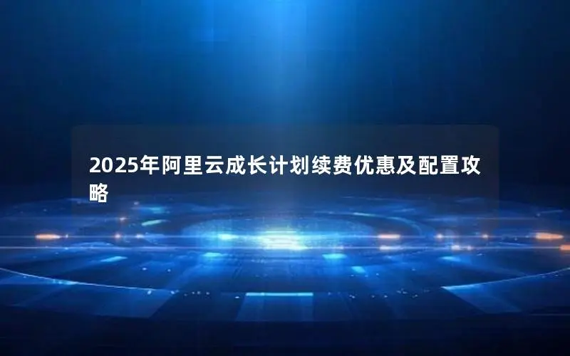 2025年阿里云成长计划续费优惠及配置攻略 2025年阿里云成长计划续费优惠及配置攻略