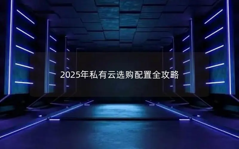 2025年私有云选购配置全攻略