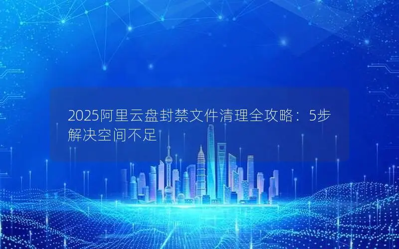 2025阿里云盘封禁文件清理全攻略：5步解决空间不足