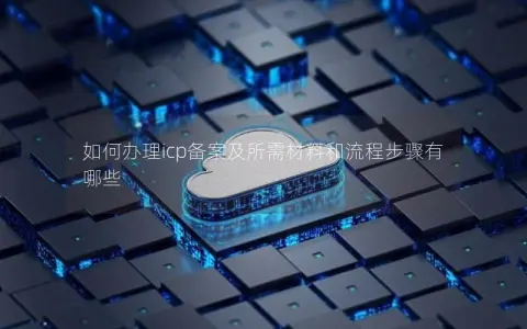 如何办理icp备案及所需材料和流程步骤有哪些