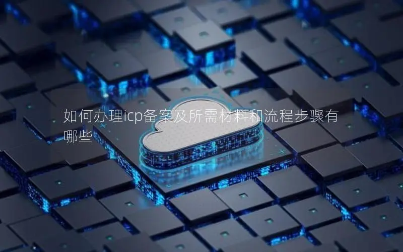 如何办理icp备案及所需材料和流程步骤有哪些 如何办理icp备案及所需材料和流程步骤有哪些