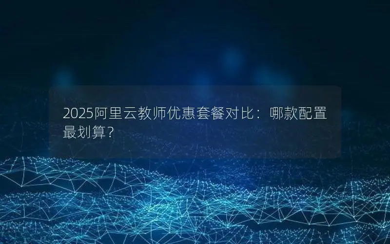 2025阿里云教师优惠套餐对比:哪款配置最划算? 2025阿里云教师优惠套餐对比:哪款配置最划算?