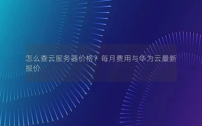 怎么查云服务器价格？每月费用与华为云最新报价
