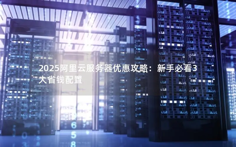 2025阿里云服务器优惠攻略:新手必看3大省钱配置 2025阿里云服务器优惠攻略:新手必看3大省钱配置