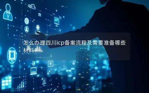 怎么办理四川icp备案流程及需要准备哪些材料？