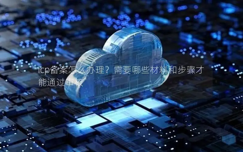 icp备案怎么办理?需要哪些材料和步骤才能通过审核 icp备案怎么办理?需要哪些材料和步骤才能通过审核