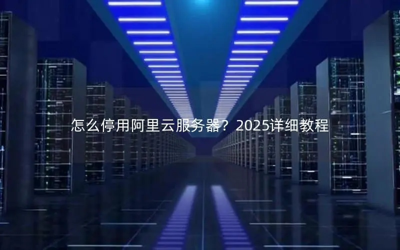 怎么停用阿里云服务器?2025详细教程 怎么停用阿里云服务器?2025详细教程