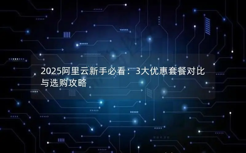 2025阿里云新手必看：3大优惠套餐对比与选购攻略