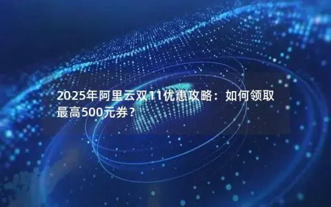 2025年阿里云双11优惠攻略：如何领取最高500元券？