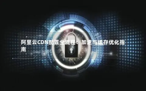 阿里云CDN配置全流程：加速与缓存优化指南
