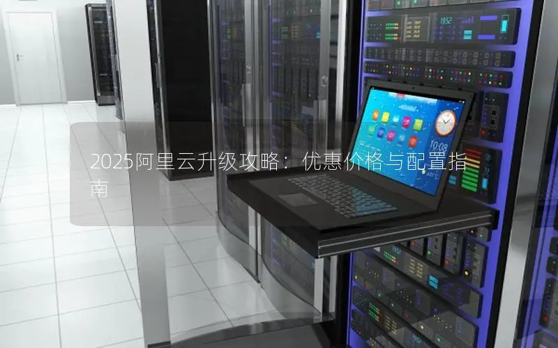 2025阿里云升级攻略:优惠价格与配置指南 2025阿里云升级攻略:优惠价格与配置指南