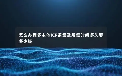 怎么办理多主体ICP备案及所需时间多久要多少钱