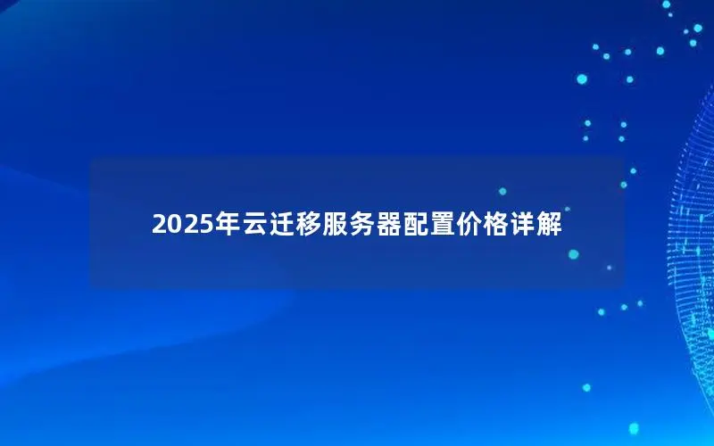 2025年云迁移服务器配置价格详解 2025年云迁移服务器配置价格详解
