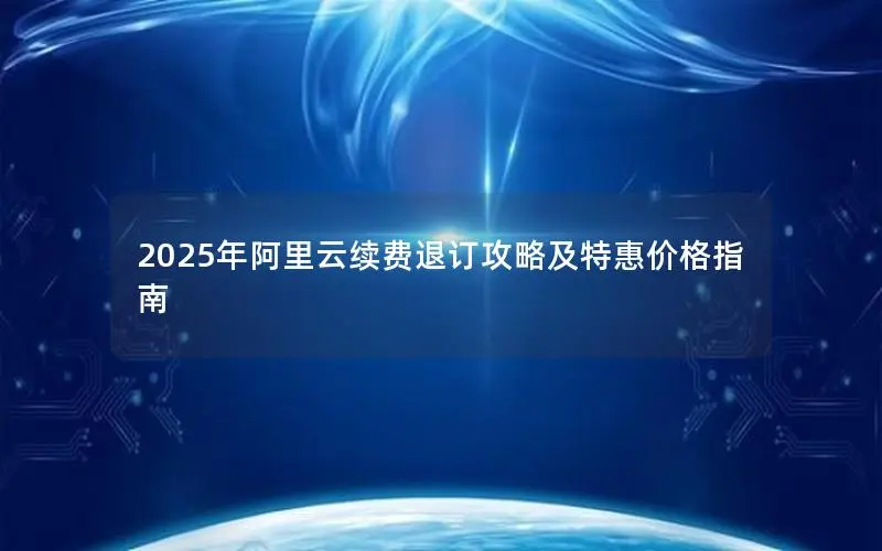 2025年阿里云续费退订攻略及特惠价格指南 2025年阿里云续费退订攻略及特惠价格指南