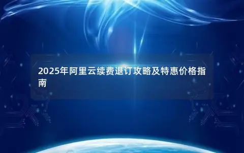 2025年阿里云续费退订攻略及特惠价格指南
