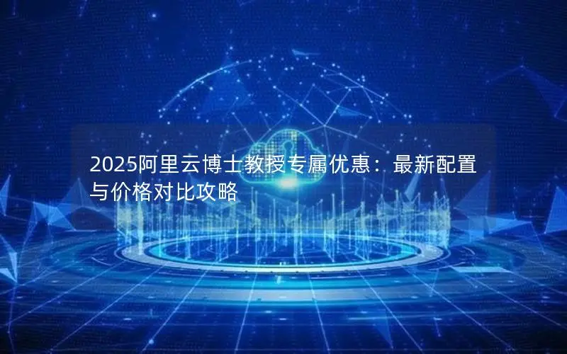 2025阿里云博士教授专属优惠:最新配置与价格对比攻略 2025阿里云博士教授专属优惠:最新配置与价格对比攻略