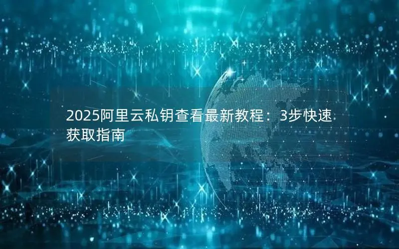 2025阿里云私钥查看最新教程：3步快速获取指南