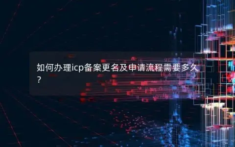 如何办理icp备案更名及申请流程需要多久？