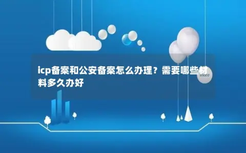 icp备案和公安备案怎么办理？需要哪些材料多久办好