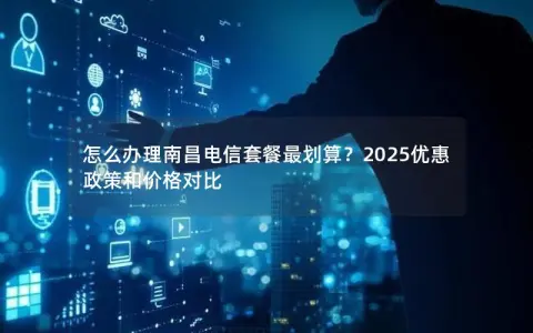 怎么办理南昌电信套餐最划算？2025优惠政策和价格对比