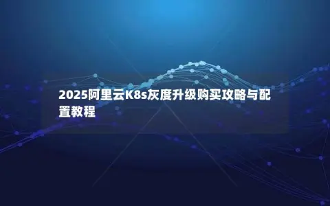 2025阿里云K8s灰度升级购买攻略与配置教程