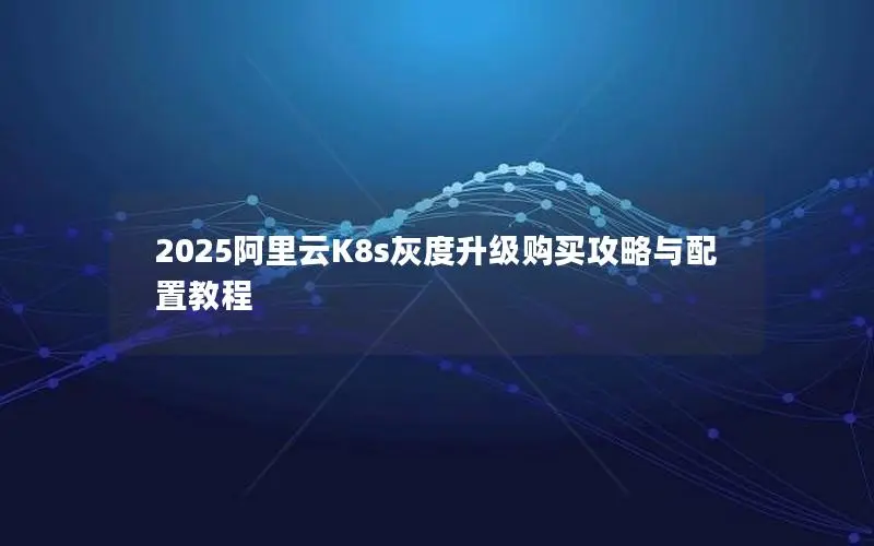 2025阿里云K8s灰度升级购买攻略与配置教程 2025阿里云K8s灰度升级购买攻略与配置教程
