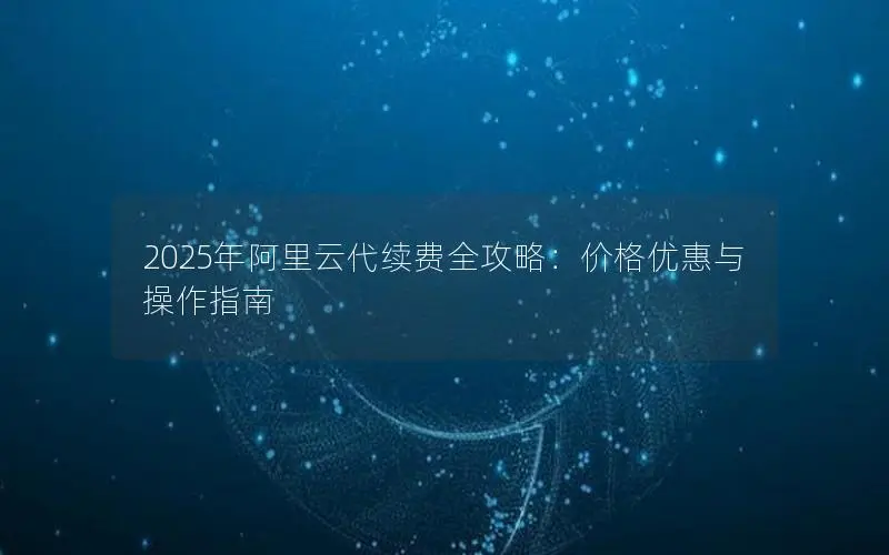 2025年阿里云代续费全攻略:价格优惠与操作指南 2025年阿里云代续费全攻略:价格优惠与操作指南