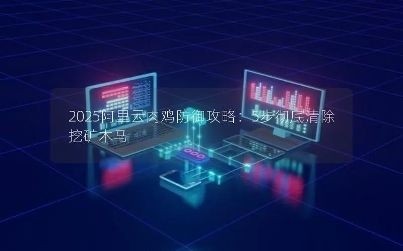 2025阿里云肉鸡防御攻略:5步彻底清除挖矿木马 2025阿里云肉鸡防御攻略:5步彻底清除挖矿木马