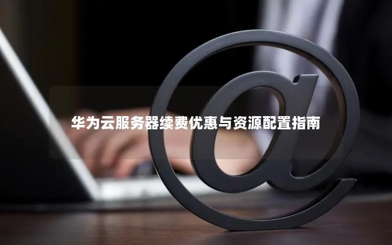 华为云服务器续费优惠与资源配置指南 华为云服务器续费优惠与资源配置指南
