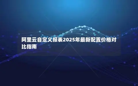 阿里云自定义报表2025年最新配置价格对比指南