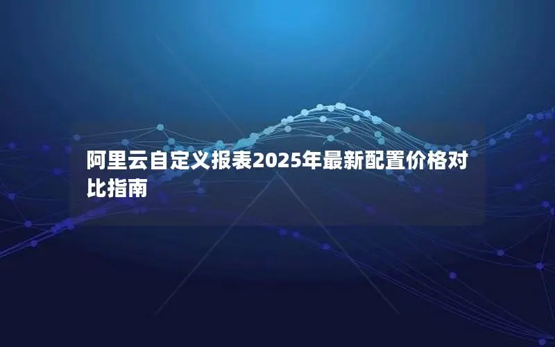阿里云自定义报表2025年最新配置价格对比指南 阿里云自定义报表2025年最新配置价格对比指南