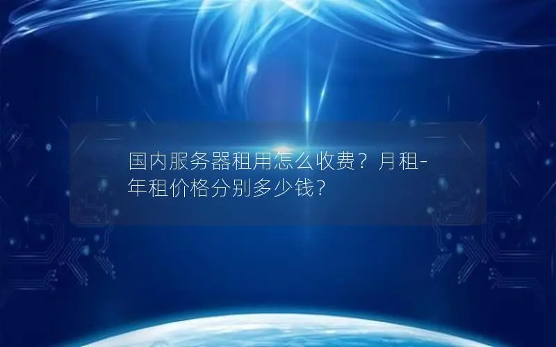 国内服务器租用怎么收费？月租-年租价格分别多少钱？