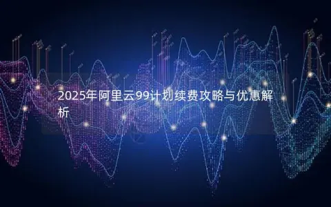 2025年阿里云99计划续费攻略与优惠解析