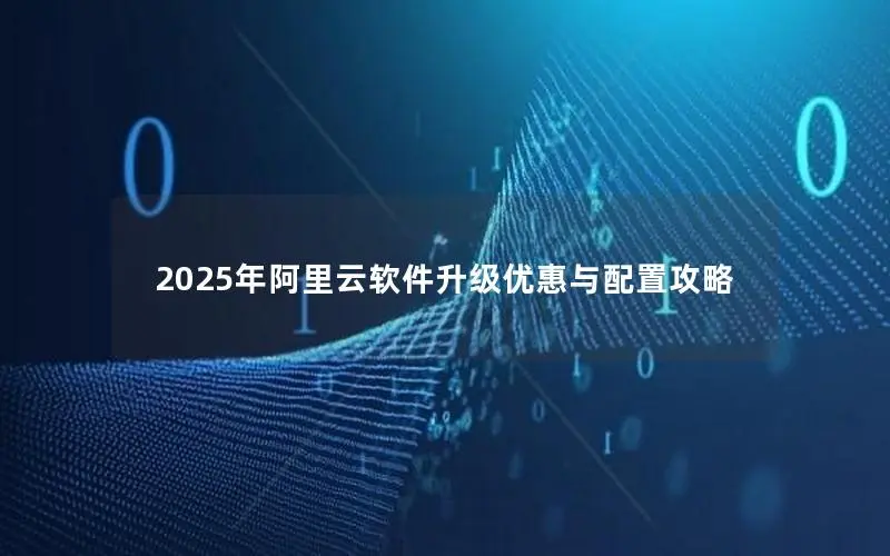2025年阿里云软件升级优惠与配置攻略 2025年阿里云软件升级优惠与配置攻略