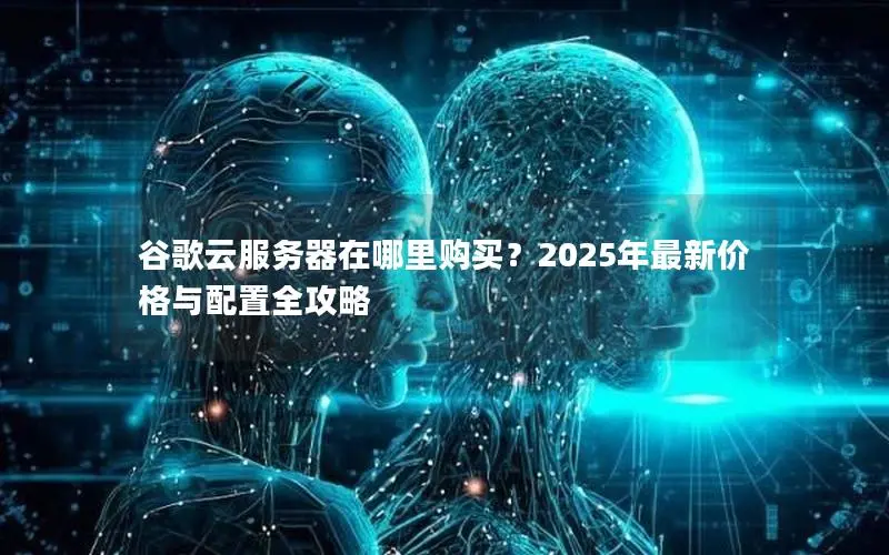 谷歌云服务器在哪里购买？2025年最新价格与配置全攻略