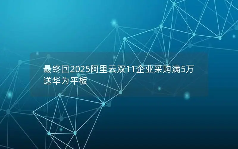 最终回2025阿里云双11企业采购满5万送华为平板
