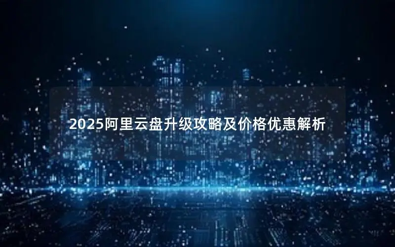 2025阿里云盘升级攻略及价格优惠解析 2025阿里云盘升级攻略及价格优惠解析
