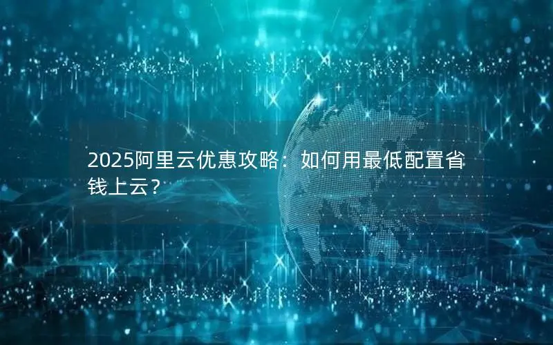 2025阿里云优惠攻略:如何用最低配置省钱上云? 2025阿里云优惠攻略:如何用最低配置省钱上云?