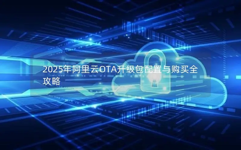 2025年阿里云OTA升级包配置与购买全攻略 2025年阿里云OTA升级包配置与购买全攻略